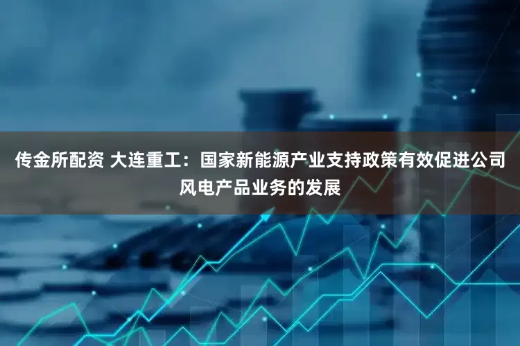 传金所配资 大连重工：国家新能源产业支持政策有效促进公司风电产品业务的发展