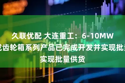 久联优配 大连重工：6-10MW前集成齿轮箱系列产品已完成开发并实现批量供货