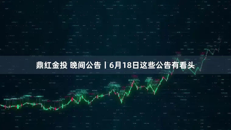 鼎红金投 晚间公告丨6月18日这些公告有看头