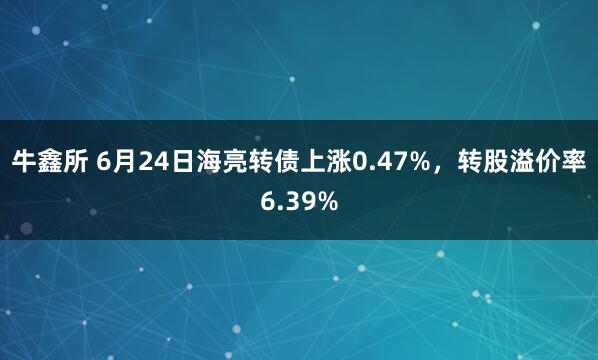 牛鑫所 6月24日海亮转债上涨0.47%，转股溢价率6.39%