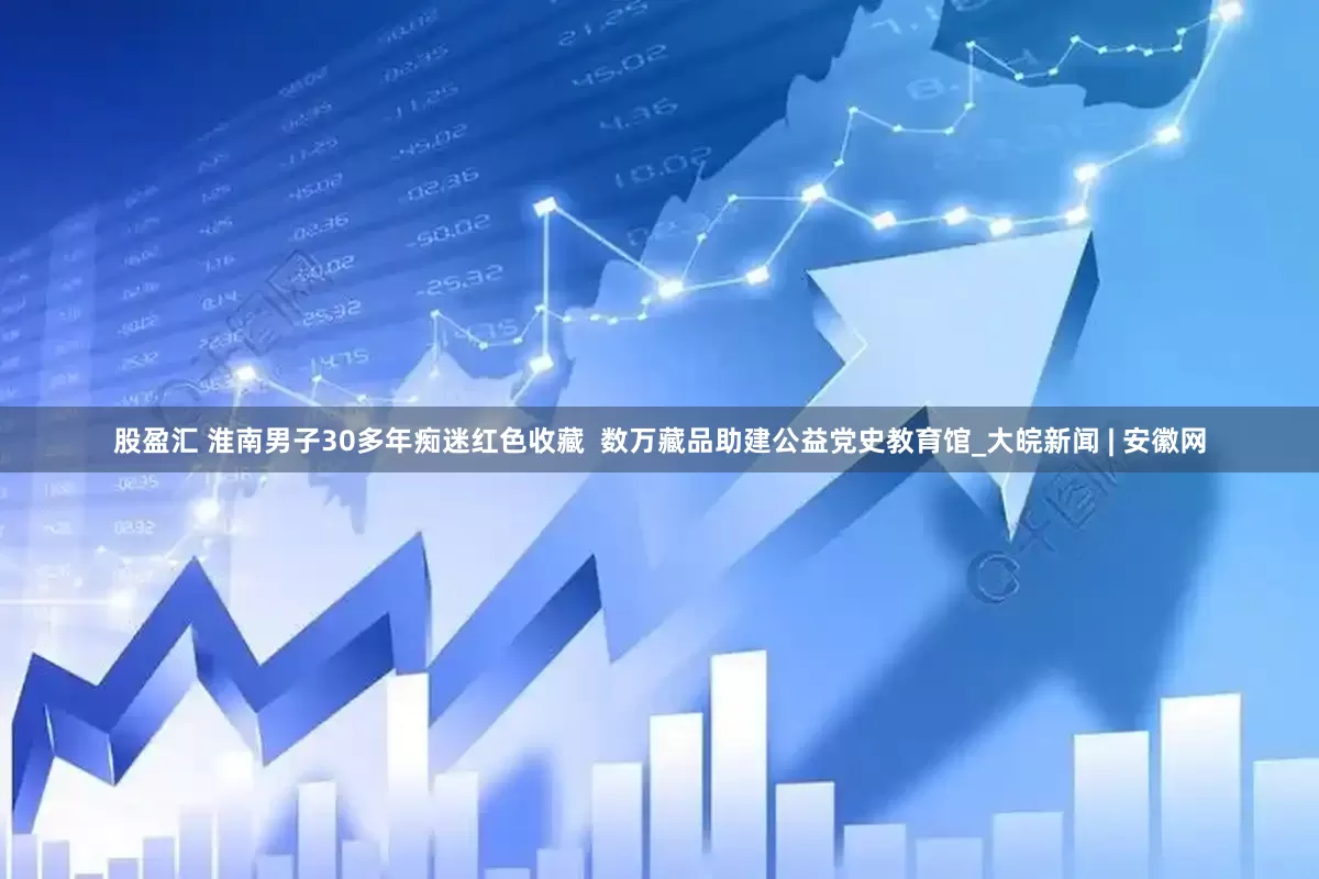 股盈汇 淮南男子30多年痴迷红色收藏  数万藏品助建公益党史教育馆_大皖新闻 | 安徽网