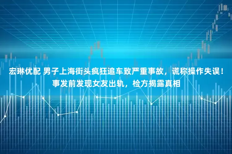 宏琳优配 男子上海街头疯狂追车致严重事故，谎称操作失误！事发前发现女友出轨，检方揭露真相