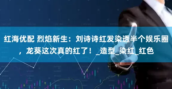 红海优配 烈焰新生：刘诗诗红发染透半个娱乐圈，龙葵这次真的红了！_造型_染红_红色