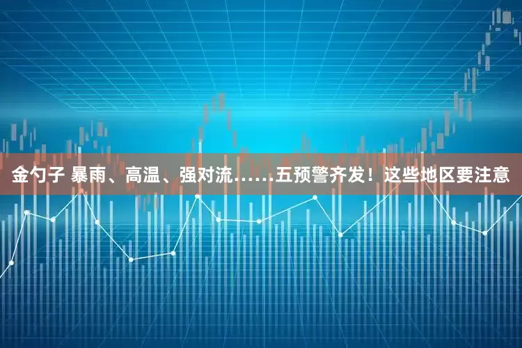 金勺子 暴雨、高温、强对流……五预警齐发！这些地区要注意