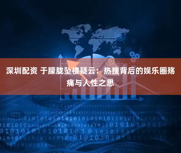 深圳配资 于朦胧坠楼疑云：热搜背后的娱乐圈殇痛与人性之思