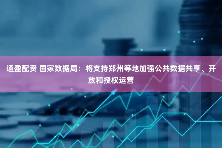 通盈配资 国家数据局：将支持郑州等地加强公共数据共享、开放和授权运营