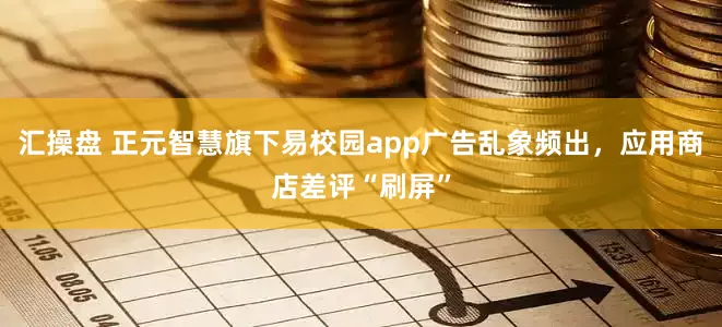 汇操盘 正元智慧旗下易校园app广告乱象频出，应用商店差评“刷屏”